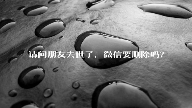 请问朋友去世了，微信要删除吗？