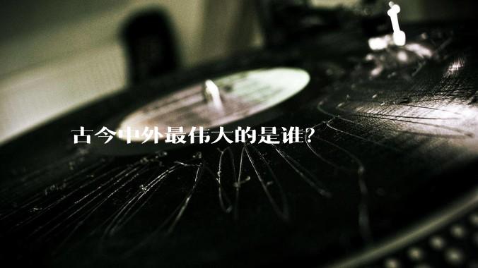 古今中外最伟大的是谁？